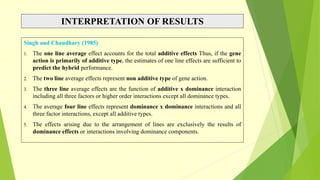 INTERPRETATION OF RESULTS
Singh and Chaudhary (1985)
1. The one line average effect accounts for the total additive effects Thus, if the gene
action is primarily of additive type, the estimates of one line effects are sufficient to
predict the hybrid performance.
2. The two line average effects represent non additive type of gene action.
3. The three line average effects are the function of additive x dominance interaction
including all three factors or higher order interactions except all dominance types.
4. The average four line effects represent dominance x dominance interactions and all
three factor interactions, except all additive types.
5. The effects arising due to the arrangement of lines are exclusively the results of
dominance effects or interactions involving dominance components.
 