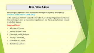Biparental Cross
The concept of biparental cross or biparental mating was originally developed by
Comstock and Robinson (1948, 1952).
In this technique, plants are randomly selected in F2 or subsequent generation of a cross
between two pure lines having contrasting characters and the selected plants are crossed
in a definite fashion.
Important Steps:
1. Selection of Parents
2. Making Original Cross
3. Growing F1 and F2 Progeny
4. Making Crosses in F2
5. Evaluation of Crosses
6. Biometrical Analysis
 