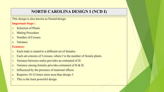 NORTH CAROLINA DESIGN I (NCD I)
This design is also known as Nested design.
Important Steps :
1. Selection of Plants
2. Mating Procedure
3. Number of Crosses
4. Variance
Features:
1. Each male is mated to a different set of females.
2. Each set consists of f crosses, where f is the number of female plants.
3. Variance between males provides an estimated of D.
4. Variance among females provides estimated of H & D.
5. Influenced by the presence of maternal effects.
6. Requires 10-12 times more area than design 3.
7. This is the least powerful design
 