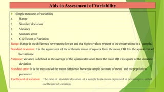 Aids to Assessment of Variability
 Simple measures of variability
1. Range
2. Standard deviation
3. Variance
4. Standard error
5. Coefficient of Variation
Range: Range is the difference between the lowest and the highest values present in the observations in a sample.
Standard deviation: It is the square root of the arithmetic mean of squares from the mean. OR It is the square root of
the variance
Variance: Variance is defined as the average of the squared deviation from the mean OR it is square of the standard
deviation
Standard error: It is the measure of the mean difference between sample estimate of mean and the population
parameter.
Coefficient of variation: The ratio of standard deviation of a sample to its mean expressed in percentage is called
coefficient of variation.
 