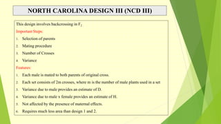 NORTH CAROLINA DESIGN III (NCD III)
This design involves backcrossing in F2 .
Important Steps:
1. Selection of parents
2. Mating procedure
3. Number of Crosses
4. Variance
Features:
1. Each male is mated to both parents of original cross.
2. Each set consists of 2m crosses, where m is the number of male plants used in a set
3. Variance due to male provides an estimate of D.
4. Variance due to male x female provides an estimate of H.
5. Not affected by the presence of maternal effects.
6. Requires much less area than design 1 and 2.
 