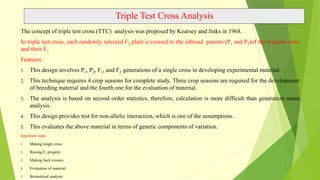 Triple Test Cross Analysis
The concept of triple test cross (TTC) analysis was proposed by Kearsey and Jinks in 1968.
In triple test cross, each randomly selected F2 plant is crossed to the inbread parents (P1 and P2)of the original cross
and their F1
Features:
1. This design involves P1, P2, F1, and F2 generations of a single cross in developing experimental material.
2. This technique requires 4 crop seasons for complete study. Three crop seasons are required for the development
of breeding material and the fourth one for the evaluation of material.
3. The analysis is based on second order statistics, therefore, calculation is more difficult than generation mean
analysis.
4. This design provides test for non-allelic interaction, which is one of the assumptions.
5. This evaluates the above material in terms of genetic components of variation.
Important steps:
1. Making single cross
2. Raising F1 progeny
3. Making back crosses
4. Evaluation of material
5. Biometrical analysis
 