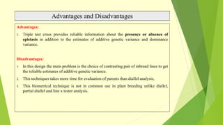 Advantages and Disadvantages
Advantages:
1. Triple test cross provides reliable information about the presence or absence of
epistasis in addition to the estimates of additive genetic variance and dominance
variance.
Disadvantages:
1. In this design the main problem is the choice of contrasting pair of inbreed lines to get
the reliable estimates of additive genetic variance.
2. This techniques takes more time for evaluation of parents than diallel analysis,
3. This biometrical technique is not in common use in plant breeding unlike diallel,
partial diallel and line x tester analysis.
 