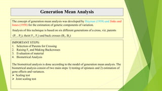 Generation Mean Analysis
The concept of generation mean analysis was developed by Hayman (1958) and Jinks and
Jones (1958) for the estimation of genetic components of variation.
Analysis of this technique is based on six different generations of a cross, viz, parents
(P1 , P2), their( F1, F2) and back crosses (B1, B2)
IMPORTANT STEPS:
1. Selection of Parents for Crossing
2. Raising F1 and Making Backcrosses
3. Evaluation of material
4. Biometrical Analysis
The biometrical analysis is done according to the model of generation mean analysis. The
biometrical analysis consist of two main steps 1) testing of epistasis and 2) estimation of
gene effects and variances.
 Scaling test
 Joint scaling test
 