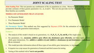 JOINT SCALING TEST
Joint Scaling Test: This test permits any combination of the six population at a time . Moreover, joint scaling test also
provides estimates of three genetic parameters viz., m, d and h. This test also provides test for the model if more than
three families are available.
MODELS OF GENERATION MEAN ANALYSIS
1. Six Parameter Model
2. Five Parameter Model
3. Three Parameter Model
Six Parameter Model: This method was first suggested by Hayman (1958) for the estimation of various genetic
components from the generation mean analysis.
Features:
1. The analysis of this model is based on six generations, viz., P1,P2, F1, F2, B1 and B2 of the single cross.
2. Six parameters, viz., mean(m), additive gene effects (d), dominance gene effects(h), and three types of non-
allelic gene interactions, Viz., additive x additive (i) and Additive x dominance (j) and dominance x dominance
(l) are estimated.
3. This model provides information about all three types of non-allelic gene interactions, i.e. i, j, and l .
4. It requires two crop season for generation of material and third season for testing.
5. Testing of this method with x2 test is not possible.
 