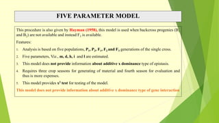 FIVE PARAMETER MODEL
This procedure is also given by Hayman (1958), this model is used when backcross progenies (B1
and B2) are not available and instead F3 is available.
Features:
1. Analysis is based on five populations, P1, P2, F1, F2 and F3 generations of the single cross.
2. Five parameters, Viz., m, d, h, i and l are estimated.
3. This model does not provide information about additive x dominance type of epistasis.
4. Requires three crop seasons for generating of material and fourth season for evaluation and
thus is more expenses.
5. This model provides x2 test for testing of the model.
This model does not provide information about additive x dominance type of gene interaction
 