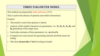 THREE PARAMETER MODEL
This method was proposed by Jinks and Jones (1958).
This is used in the absence of epistasis (non-allelic interactions)
Features:
1. This model is used when epistasis is absent.
2. Analysis of this model is based on six generations, viz., P1, P2, F1, F2, B1, and
B2 generations of the single cross.
3. It provides estimates of three parameters viz., m, d and h.
4. It requires two crop seasons for generating material and third season for
testing.
5. This does not provide x2 test for testing of model.
 