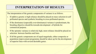 INTERPRETATION OF RESULTS
The interpretation of the genetic components of variance is as follows.
1. If additive genetic is high reliance should be placed on mass selection in self
pollinated species and synthetic breeding in cross pollinated species.
2. If the dominance (especially over-dominance) variance is predominant, the
breeding objective should be towards development of hybrids for
commercial purpose.
3. If the epistatic variance is relatively high, more reliance should be placed on
selection between families and lines.
4. If all the genetic components are of equal magnitude, either composite or
population improvement programme should be taken up for the development
of superior lines with several desirable genes.
 
