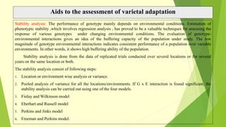 Aids to the assessment of varietal adaptation
Stability analysis: The performance of genotype mainly depends on environmental conditions. Estimation of
phenotypic stability ,which involves regression analysis , has proved to be a valuable techniques for assessing the
response of various genotypes under changing environmental conditions. The evaluation of genotype-
environmental interactions gives an idea of the buffering capacity of the population under study. The low
magnitude of genotype environmental interactions indicates consistent performance of a population over variable
environments. In other words, it shows high buffering ability of the population.
Stability analysis is done from the data of replicated trials conducted over several locations or for several
years on the same location or both.
The stability analysis consist of following steps:
1. Location or environment wise analysis or variance.
2. Pooled analysis of variance for all the locations/environments. If G x E interaction is found significant, the
stability analysis can be carried out using one of the four models.
3. Finlay and Wilkinson model
4. Eberhart and Russell model
5. Perkins and Jinks model
6. Freeman and Perkins model.
 