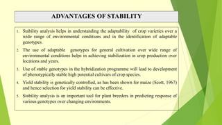 ADVANTAGES OF STABILITY
1. Stability analysis helps in understanding the adaptability of crop varieties over a
wide range of environmental conditions and in the identification of adaptable
genotypes.
2. The use of adaptable genotypes for general cultivation over wide range of
environmental conditions helps in achieving stabilization in crop production over
locations and years.
3. Use of stable genotypes in the hybridization programme will lead to development
of phenotypically stable high potential cultivars of crop species.
4. Yield stability is genetically controlled, as has been shown for maize (Scott, 1967)
and hence selection for yield stability can be effective.
5. Stability analysis is an important tool for plant breeders in predicting response of
various genotypes over changing environments.
 