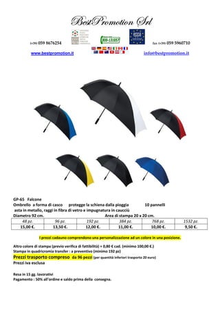 UUUUxxxxááááààààccccÜÜÜÜÉÉÉÉÅÅÅÅÉÉÉÉàààà||||ÉÉÉÉÇÇÇÇ ffffÜÜÜÜÄÄÄÄ
(+39) 059 8676254 fax (+39) 059 5960710
www.bestpromotion.it info@bestpromotion.it
GP-65 Falcone
Ombrello a forma di casco protegge la schiena dalla pioggia 10 pannelli
asta in metallo, raggi in fibra di vetro e impugnatura in caucciù
Diametro 92 cm. Area di stampa 20 x 20 cm.
48 pz. 96 pz. 192 pz. 384 pz. 768 pz. 1532 pz.
15,00 €. 13,50 €. 12,00 €. 11,00 €. 10,00 €. 9,50 €.
I prezzi cadauno comprendono una personalizzazione ad un colore in una posizione.
Altro colore di stampa (previo verifica di fattibilità) + 0,80 € cad. (minimo 100,00 €.)
Stampa in quadricromia transfer : a preventivo (minimo 192 pz)
Prezzi trasporto compreso da 96 pezzi (per quantità inferiori trasporto 20 euro)
Prezzi iva esclusa
Resa in 15 gg. lavorativi
Pagamento : 50% all’ordine e saldo prima della consegna.