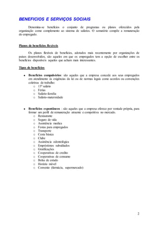 BENEFICIOS E SERVIÇOS SOCIAIS
        Denomina-se benefícios o conjunto de programas ou planos oferecidos pela
organização como complemento ao sistema de salários. O somatório compõe a remuneração
do empregado.


Planos de benefícios flexíveis

        Os planos flexíveis de benefícios, adotados mais recentemente por organizações de
paises desenvolvidos, são aqueles em que os empregados tem a opção de escolher entre os
benefícios disponíveis aqueles que acham mais interessantes.

Tipos de benefícios

       Benefícios compulsórios: são aqueles que a empresa concede aos seus empregados
       em atendimento às exigências da lei ou de normas legais como acordos ou convenções
       coletivas de trabalho:
           o 13º salário
           o Férias
           o Salário-familia
           o Salário-maternidade


       Benefícios espontâneos : são aqueles que a empresa oferece por vontade própria, para
       formar um perfil de remuneração atraente e competitiva no mercado.
           o Restaurante
           o Seguro de vida
           o Assistência medica
           o Festas para empregados
           o Transporte
           o Cesta básica
           o Clube
           o Assistência odontológica
           o Empréstimos subsidiados
           o Gratificações
           o Cooperativas de credito
           o Cooperativas de consumo
           o Bolsa de estudo
           o Horário móvel
           o Convenio (farmácia, supermercado)




                                                                                         2
 
