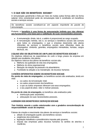 1- O QUE SÃO OS BENEFÍCIOS SOCIAIS?
A remuneração geralmente é feita por meio de muitas outras formas além da forma
salarial. Uma considerável parte da remuneração total é constituída em benefícios
sociais e serviços sociais.

Os benefícios sociais constituem-se em aspecto importante do pacote de
remuneração.

Portanto, o benefício é uma forma de remuneração indireta que visa oferecer
aos funcionários uma base para a satisfação de suas necessidades pessoais.

      A remuneração direta, isto é, o salário é proporcional ao cargo ocupado.
      A remuneração indireta, isto é, os serviços e benefícios sociais são comuns
      para todos os empregados, o que a empresa desenvolve são planos
      diferentes de serviços e benefícios sociais para diferentes níveis de
      empregados: diretores, gerentes, empregados mensalistas, horistas, cargos
      técnicos, etc.

2-QUAIS SÃO OS OBJETIVOS DE UM PLANO DE BENEFÍCIOS SOCIAIS ?
Os objetivos referem-se às expectativas de curto e longo prazos da empresa em
relação aos resultados dos planos
Os objetivos básicos dos planos de benefícios sociais são:
      Melhoria da qualidade de vida dos empregados.
      Melhoria do clima organizacional.
      Redução da rotação de pessoal e do absenteísmo.
      Facilidade na atração e na manutenção de recursos humanos

3-VISÕES DIFERENTES SOBRE OS BENEFÍCIOS SOCIAIS
Do ponto de vista do empregador, os benefícios sociais são analisados, tendo em
vista:
        os custos da remuneração total;
        os custos proporcionais dos benefícios;
        o que as outras empresas oferecem aos seus empregados;
        o seu papel de atrair, reter e motivar pessoas.

Do ponto de vista do empregado, os benefícios são analisados pela:
        distribuição justa (eqüidade);
        adequação às suas necessidades pessoais.

4-ORIGEM DOS BENEFÍCIOS E SERVIÇOS SOCIAIS

Tem história recente e estão relacionados com a gradativa conscientização da
responsabilidade social da empresa.

Fatores de criação e crescimento dos planos de serviços e benefícios sociais:
      atitude do empregado quanto aos benefícios sociais;
      exigências dos sindicatos;
      legislação trabalhista e previdênciária imposta pelo governo;
      disputa das empresas pelos recursos humanos no sentido de atraí-los e
      mantê-los;
                                                                               3
 