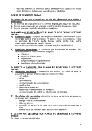 impostos atribuídos às empresas com a contrapartida da utilização de meios
      lícitos de fazerem deduções de suas obrigações tributárias.

5-TIPOS DE BENEFÍCIOS SOCIAIS

Os planos de serviços e benefícios sociais são planejados para auxiliar o
empregado:
1. no exercício do cargo: gratificações, prêmios de produção, seguro de vida, etc.;
2. fora do cargo, mas dentro da empresa: refeitório, cantina, transportes, lazer;
3. fora da empresa: recreação, atividades comunitárias.

6- QUANTO A CLASSIFICAÇÃO DOS PLANOS DE BENEFÍCIOS E SERVIÇOS
SOCIAIS
A) Benefícios legais – exigidos pela legislação trabalhista, previdênciária ou por
    convenção coletiva entre sindicatos: 13º salário, férias, aposentadoria, seguro
    de acidentes de trabalho, auxílio doença, salário família, H.E., salário
    maternidade, adicional por trabalho noturno.
    Alguns são pagos pela empresa e outros pelos órgãos previdênciários.

B)   Benefícios espontâneos – concedidos por liberalidade da empresa. São
     chamados também como benefícios marginais:
           refeições;
           seguro de vida em grupo;
           empréstimos;
           complementação de aposentadoria;
           assistência médico-hospitalar.

7- QUANTO A NATUREZA DOS PLANOS DE BENEFÍCIOS E SERVIÇOS
SOCIAIS
A) Benefícios monetários – concedidos em dinheiro, por meio da folha de
    pagamento e gerando encargos sociais deles decorrentes:
        13o salário;
        férias;
        aposentadoria;
        complementação de aposentadoria;
        gratificações;
        planos de empréstimos;
        reembolso ou financiamento de remédios;
        complementação do salário nos afastamento por doenças.

B)   Benefícios não monetários: oferecidos na forma de serviços, vantagens ou
     facilidades para os usuários:
           serviço social e aconselhamento;
           clube ou grêmio;
           condução ou transporte da casa para a empresa e da empresa para a
           casa;
           horário móvel de entrada e saída do pessoal de escritório.

8- QUANTO AOS OBJETIVOS DOS PLANOS DE BENEFÍCIOS E SERVIÇOS
SOCIAIS
Os planos podem ser classificados:


                                                                                 4
 