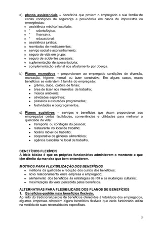 a) planos assistenciais – benefícios que provem o empregado e sua família de
   certas condições de segurança e previdência em casos de imprevistos ou
   emergências:
      assistência médico hospitalar;
      “    odontológica;
      “    financeira;
      “    educacional;
      assistência jurídica;
      reembolso de medicamentos;
      serviço social e aconselhamento;
      seguro de vida em grupo;
      seguro de acidentes pessoais;
      suplementação de aposentadoria;
      complementação salarial nos afastamento por doença.

b) Planos recreativos – proporcionam ao empregado condições de diversão,
   recreação, higiene mental ou lazer construtivo. Em alguns casos, esses
   benefícios se estendem à família do empregado:
         grêmio, clube, colônia de férias;
         área de lazer nos intervalos de trabalho;
         música ambiente;
         atividades esportivas;
         passeios e excursões programadas;
         festividades e congraçamentos.

c) Planos supletivos – serviços e benefícios que visam proporcionar aos
   empregados certas facilidades, conveniências e utilidades para melhorar a
   qualidade de vida:
         transporte ou condução do pessoal;
         restaurante no local de trabalho;
         horário móvel de trabalho;
         cooperativa de gêneros alimentícios;
         agência bancária no local de trabalho.


BENEFÍCIOS FLEXÍVEIS
A idéia básica é que os próprios funcionários administrem o montante a que
têm direito da maneira que bem entenderem.

MOTIVOS PARA FLEXIBILIZAÇÃO DOS BENEFÍCIOS
     melhoria da qualidade e redução dos custos dos benefícios;
     novo relacionamento entre empresa e empregado;
     alinhamento dos benefícios às estratégias de RH e as mudanças culturais;
     maximização do valor percebido pelos benefícios.

ALTERNATIVAS PARA FLEXIBILIDADE DOS PLANOS DE BENEFÍCIOS
1. Benefícios-padrão mais benefícios flexíveis.
Ao lado do tradicional pacote de benefícios oferecidos à totalidade dos empregados,
algumas empresas oferecem alguns benefícios flexíveis que cada funcionário utiliza
na medida de suas necessidades específicas.


                                                                                 5
 