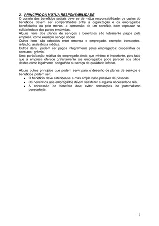 2. PRINCÍPIO DA MÚTUA RESPONSABILIDADE
O custeio dos benefícios sociais deve ser de mútua responsabilidade: os custos do
benefícios devem ser compartilhados entre a organização e os empregados
beneficiados ou pelo menos, a concessão de um benefício deve repousar na
solidariedade das partes envolvidas.
Alguns itens dos planos de serviços e benefícios são totalmente pagos pela
empresa, como exemplo serviço social.
Outros itens são rateados entre empresa e empregado, exemplo: transportes,
refeição, assistência médica.
Outros itens podem ser pagos integralmente pelos empregados: cooperativa de
consumo, grêmio.
Uma participação relativa do empregado ainda que mínima é importante, pois tudo
que a empresa oferece gratuitamente aos empregados pode parecer aos olhos
destes como legalmente obrigatório ou serviço de qualidade inferior.

Alguns outros princípios que podem servir para o desenho de planos de serviços e
benefícios podem ser:
       O benefício deve estender-se a mais ampla base possível de pessoas.
       Os benefícios aos empregados devem satisfazer a alguma necessidade real.
       A concessão do benefício deve evitar conotações de paternalismo
       benevolente.




                                                                               7
 