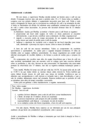 ESTUDO DE CASO

Administrando o cafezinho

        Há seis meses, a supervisora Marilisa decidiu instituir um horário para o café em sua
divisão. Conseguiu reservar uma sala para o período entre 10 e 11 horas todas as manhãs e
comprou com seu próprio dinheiro o equipamento necessário para fazer café. Pediu a cada
seção a designação de moças que se revezassem na confecção do café e na arrumação da sala.
A todos os funcionários da divisão foi solicitada uma contribuição semanal para compra do pó
de café e outras coisas necessárias. As pessoas não deveriam demorar mais de 15 minutos
tomando café.
     As finalidades visadas por Marilisa ao instituir o horário para o café foram as seguintes:
     1. proporcionar um local onde equipes de todos os níveis pudessem se encontrar
         informalmente, o que deveria contribuir para a otimização do clima organizacional
     2. impedir a excessiva perda de tempo proveniente de um segundo desjejum tomado
         pelas moças que saiam do prédio para o café da esquina
     3. melhorar a aparência do escritório com a criação de um local especifica para tomar
         café, eliminando a presença de copos e xícaras sobre as mesas de trabalho.

    A hora do café foi um sucesso instantâneo. Todos os componentes do escritório
aproveitaram a oportunidade. As saídas para o segundo desjejum terminaram. O clima de
trabalho entre as equipes melhorou sensivelmente. As moças organizaram um comitê social
informal encarregado de recolher dinheiro e de formar a escala de rodízio para o preparo do
café.
    Os componentes dos escalões mais altos da equipe descobriram que a hora do café era
uma excelente oportunidade para um encontro com os colegas para uma conversa informal
sobre os problemas e, não raro, ficavam na sala conversando. Os funcionários não eram muito
pontuais na observância dos 15 minutos, mas não se registrou nenhuma reclamação quanto a
isso.
    Certa manhã, Marilisa foi tomar seu café por volta das 10:15h. Ao passar pela sala de café
as 11.00 h viu que muitas dentre as mesmas moças ainda estavam lá. Notou também que
outras tinham levado xícaras de café para suas mesas de trabalho. Lembrou-se que os
alimentos que acompanhavam o café estavam se tornando mais e mais diversificados, e que a
sala de reuniões ultimamente estava mal arrumada. Reparou também que os períodos de café
se estendiam para além do tempo concedido e necessário.
    Voltou para seu gabinete e ditou imediatamente o seguinte memorando:

 Para: toda a equipe
 De: Marilisa – supervisora da divisão
 Assunto: hora do café

     1. a prática de levar alimentos para a sala de café deve cessar imediatamente
     2. o limite de tempo de 15 minutos deverá ser respeitado
     3. as pessoas responsáveis pelo prepara do café assumirão também a
        responsabilidade pela limpeza e arrumação da sala de reuniões
     4. se as condições acima não forem respeitadas, a hora do café será suspensa.

        Um mês depois, Marilisa ficou surpresa ao ser informada por um de seus principais
auxiliares de que havia um considerável ressentimento entre o pessoal.


Avalie o procedimento de Marilisa e indique o tratamento que você daria à situação se fosse o
diretor da empresa.

                                                                                             8
 