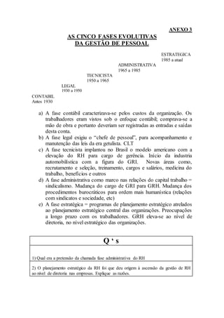 ANEXO 3
                  AS CINCO FASES EVOLUTIVAS
                    DA GESTÃO DE PESSOAL
                                                                  ESTRATEGICA
                                                                  1985 a atual
                                             ADMINISTRATIVA
                                             1965 a 1985
                             TECNICISTA
                             1950 a 1965
               LEGAL
               1930 a 1950
CONTABIL
Antes 1930

   a) A fase contábil caracterizava-se pelos custos da organização. Os
      trabalhadores eram vistos sob o enfoque contábil; comprava-se a
      mão de obra e portanto deveriam ser registradas as entradas e saídas
      desta conta.
   b) A fase legal exigiu o “chefe de pessoal”, para acompanhamento e
      manutenção das leis da era getulista. CLT
   c) A fase tecnicista implantou no Brasil o modelo americano com a
      elevação do RH para cargo de gerência. Início da industria
      automobilística com a figura do GRI. Novas áreas como,
      recrutamento e seleção, treinamento, cargos e salários, medicina do
      trabalho, benefícios e outros
   d) A fase administrativa como marco nas relações do capital trabalho =
      sindicalismo. Mudança do cargo de GRI para GRH. Mudança dos
      procedimentos burocráticos para ordem mais humanística (relações
      com sindicatos e sociedade, etc)
   e) A fase estratégica = programas de planejamento estratégico atrelados
      ao planejamento estratégico central das organizações. Preocupações
      a longo prazo com os trabalhadores. GRH eleva-se ao nível de
      diretoria, no nível estratégico das organizações.


                                     Q‘s

1) Qual era a pretensão da chamada fase administrativa do RH

2) O planejamento estratégico da RH foi que deu origem à ascensão da gestão de RH
ao nível de diretoria nas empresas. Explique as razões.
 