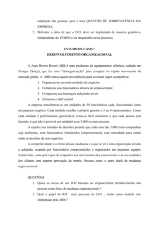 adaptação das pessoas, pois é uma QUESTÃO DE SOBREVIVÊNCIA DA
              EMPRESA.
           2. Defender a idéia de que o D.O. deve ser implantado de maneira gradativa,
              independente do TEMPO a ser despendido nesse processo.


                                      ESTUDO DE CASO =
                      DESENVOLVIMENTO ORGANIZACIONAL


       A Asea Brown Boveri ABB é uma produtora de equipamentos elétricos, sediada em
Zurique (Suíça), que fez uma “desorganização” para competir no rápido movimento do
mercado global. A ABB tomou quatro providências para se tornar super-competitiva:
              1. Organizou-se em mini-unidades de negócios
              2. Fortaleceu seus funcionários através do empowerment
              3. Compactou sua hierarquia reduzindo níveis
              4. Eliminou o staff central
       A empresa transformou-se em unidades de 50 funcionários cada, funcionando como
um pequeno negócio. Cada unidade escolhe o próprio gerente e 3 ou 4 representantes. Como
cada unidade é perfeitamente gerenciável, torna-se fácil monitorar o que cada pessoa está
fazendo, o que não é possível em unidades com 5.000 ou mais pessoas.
       A rapidez nas tomadas de decisões permite que cada uma das 5.000 mini-companhias
seja autônoma, com funcionários fortalecidos (empowerment), com autoridade para tomar
todas as decisões de seus negócios.
       A competitividade é o efeito dessas mudanças e o que se vê é uma organização enxuta
e achatada, ocupada por funcionários comprometidos e organizados em pequenas equipes
fortalecidas, cada qual capaz de responder aos movimentos dos concorrentes e às necessidades
dos clientes sem esperar aprovação da matriz. Pessoas como o carro chefe da mudança
organizacional.


       QUESTÕES
           1. Quais os riscos de um D.O baseado no empowerment (fortalecimento das
              pessoas como fator de mudança organizacional) ?
           2. Qual o papel do RH.        num processo de D.O. , tendo como modelo este
              implantado pela ABB ?
 