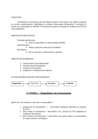 CONCEITO :

        Treinamento é um processo de assimilação cultural a curto prazo, que objetiva repassar
ou reciclar conhecimentos, habilidades ou atitudes relacionadas diretamente à execução de
tarefas ou a otimização no trabalho. O treinamento produz um estado de mudança no CHA de
cada trabalhador.


OBJETIVOS ESPECIFICOS :

       Formação profissional :
                   Grau de capacidade em determinada profissão
       Especialização :
                   Prática especifica numa área de trabalho
       Reciclagem:
                   Rever conceitos, conhecimentos e práticas


OBJETIVOS GENÉRICOS :

           1.   aumento direto da produtividade
           2.   aumento direto da qualidade
           3.   incentivo motivacional
           4.   exigências e mudanças das empresas


FLUXO DO PROCESSO DE TREINAMENTO


 Diagnostico            Programação           Execução              Avaliação




                   1ª ETAPA = Diagnóstico do treinamento



Quem deve ser treinado e o que deve ser aprendido ?

           1. grande dose de treinamento = funcionário totalmente defasado no conjunto
              do CHA
           2. dose media de treinamento = funcionário com parcela do CHA adaptado as
              exigências da empresa
           3. dose mínima de treinamento = funcionário com quase todas as características
              do cargo (somente reciclagem)
 