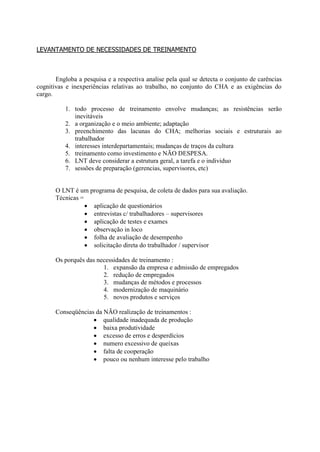 LEVANTAMENTO DE NECESSIDADES DE TREINAMENTO



       Engloba a pesquisa e a respectiva analise pela qual se detecta o conjunto de carências
cognitivas e inexperiências relativas ao trabalho, no conjunto do CHA e as exigências do
cargo.

          1. todo processo de treinamento envolve mudanças; as resistências serão
             inevitáveis
          2. a organização e o meio ambiente; adaptação
          3. preenchimento das lacunas do CHA; melhorias sociais e estruturais ao
             trabalhador
          4. interesses interdepartamentais; mudanças de traços da cultura
          5. treinamento como investimento e NÃO DESPESA.
          6. LNT deve considerar a estrutura geral, a tarefa e o individuo
          7. sessões de preparação (gerencias, supervisores, etc)


       O LNT é um programa de pesquisa, de coleta de dados para sua avaliação.
       Técnicas =
                   aplicação de questionários
                   entrevistas c/ trabalhadores – supervisores
                   aplicação de testes e exames
                   observação in loco
                   folha de avaliação de desempenho
                   solicitação direta do trabalhador / supervisor

       Os porquês das necessidades de treinamento :
                        1. expansão da empresa e admissão de empregados
                        2. redução de empregados
                        3. mudanças de métodos e processos
                        4. modernização de maquinário
                        5. novos produtos e serviços

       Conseqüências da NÃO realização de treinamentos :
                     qualidade inadequada de produção
                     baixa produtividade
                     excesso de erros e desperdícios
                     numero excessivo de queixas
                     falta de cooperação
                     pouco ou nenhum interesse pelo trabalho
 