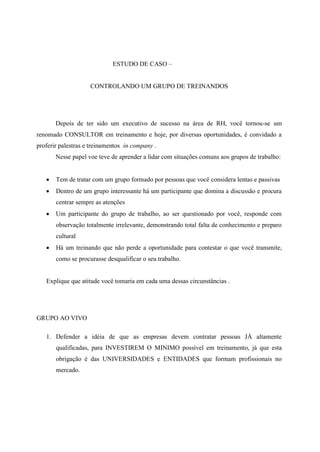 ESTUDO DE CASO –


                    CONTROLANDO UM GRUPO DE TREINANDOS




       Depois de ter sido um executivo de sucesso na área de RH, você tornou-se um
renomado CONSULTOR em treinamento e hoje, por diversas oportunidades, é convidado a
proferir palestras e treinamentos in company .
       Nesse papel voe teve de aprender a lidar com situações comuns aos grupos de trabalho:


      Tem de tratar com um grupo formado por pessoas que você considera lentas e passivas
      Dentro de um grupo interessante há um participante que domina a discussão e procura
       centrar sempre as atenções
      Um participante do grupo de trabalho, ao ser questionado por você, responde com
       observação totalmente irrelevante, demonstrando total falta de conhecimento e preparo
       cultural
      Há um treinando que não perde a oportunidade para contestar o que você transmite,
       como se procurasse desqualificar o seu trabalho.


   Explique que atitude você tomaria em cada uma dessas circunstâncias .




GRUPO AO VIVO

   1. Defender a idéia de que as empresas devem contratar pessoas JÁ altamente
       qualificadas, para INVESTIREM O MINIMO possível em treinamento, já que esta
       obrigação é das UNIVERSIDADES e ENTIDADES que formam profissionais no
       mercado.
 