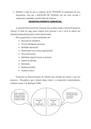 2. Defender a idéia de que as empresas devem INVESTIR no treinamento de seus
       funcionários, visto que a ROTAÇÃO DE PESSOAL tem um custo elevado e
       compromete a qualidade e produtividade das empresas .
                           DESENVOLVIMENTO GERENCIAL


       A expressão Desenvolvimento Gerencial está na prática ligada a Desenvolvimento de
Talentos. O titulo do cargo pouco importa nesse processo e sim o nível de talento dos
indivíduos potencialmente aptos a serem desenvolvidos.
       Para as peças-chave, os itens considerados são:
                Quociente de inteligência
                Nível de inteligência emocional
                Qualidade educacional
                Identificação com a cultura organizacional
                Nível motivacional
                Habilidade negocial, técnica ou decisória
                Espírito de liderança
                Maturidade
                Background sólido
                Trajetória estável


       O processo de Desenvolvimento de Talentos está centrado nas pessoas e não nos
processos. . Pressupõe-se que o homem deseja crescer e se desenvolver intelectualmente,
conforme a teoria Y de McGregor (1980).




    Metas e resultados a                                              Interesse pessoal do
    médio, longo prazos                                               individuo sem seguir
    da empresa (cultura,                                              um caminho
    tecnologia e estágio                                              profissional
    de desenvolvimento
                                       Interesses        Interesses
                                           da                do
                                      Organização        Individuo
 