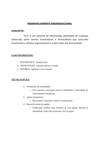 DESENVOLVIMENTO ORGANIZACIONAL


CONCEITO:

           “D.O. é um conjunto de intervenções planejadas de mudança
construído sobre valores humanísticos e democráticos que procuram
incrementar a eficácia organizacional e o bem-estar dos funcionários”.




FASES DO PROCESSO:


     1. DIAGNÓSTICO : situação atual
     2. INTERVENÇÃO : ação para alterar a situação
     3. REFORÇO : implantar a nova situação




TECNICAS DE D.O.


              Treinamento da sensibilidade:
                   i. Para aumentar a percepção quanto as habilidades e dificuldades do
                      relacionamento interpessoal
              Analise transacional :
                   i. Direcionada a indivíduos, relativo a comunicação
              Desenvolvimento de equipes
                   i. Colaboração frutífera entre membros de uma equipe; abertura da
                      mentalidade e ação entre as pessoas; foco no grupo
 