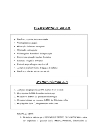 CARACTERISTICAS DO D.O.



   Focaliza a organização como um todo
   Utiliza processos grupais
   Orientação sistêmica e abrangente
   Orientação contingencial
   Utiliza agentes de mudança da organização
   Proporciona retroação imediata dos dados
   Enfatiza a solução de problemas
   Estimula a aprendizagem experiencial
   Acelera o desenvolvimento de equipes de trabalho
   Focaliza as relações interativas e sociais




                            AS LIMITAÇÕES DO D. O.

1. A eficácia dos programas de D.O. é difícil de ser avaliada
2. Os programas de D.O. demandam muito tempo
3. Os objetivos de D.O. são geralmente muito vagos
4. Os custos totais de um programa de D.O. são difíceis de avaliar
5. Os programas de D. O. são geralmente muito caros




    GRUPO AO VIVO:
       1. Defender a idéia de que o DESENVOLVIMENTO ORGANIZACIONAL deve
           ser implantado a qualquer custo, IMEDIATAMENTE, independente da
 