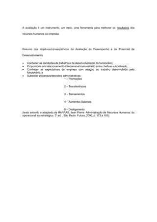 A avaliação é um instrumento, um meio, uma ferramenta para melhorar os resultados dos

recursos humanos da empresa.




Resumo dos objetivos/conseqüências da Avaliação do Desempenho e de Potencial de

Desenvolvimento:

   Conhecer as condições de trabalho e de desenvolvimento do funcionário;
   Proporciona um relacionamento interpessoal mais estreito entre chefia e subordinado;
   Conhecer as expectativas da empresa com relação ao trabalho desenvolvido pelo
    funcionário, e
   Subsidiar processos/decisões administrativas:
                                  1 – Promoções

                                 2 – Transferências

                                 3 – Treinamentos

                                 4 – Aumentos Salariais

                                     5 – Desligamento
(texto extraído e adaptado de MARRAS, Jean Pierre. Administração de Recursos Humanos: do
operacional ao estratégico. 3ª ed. , São Paulo: Futura, 2000, p. 173 a 181).
 