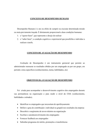 CONCEITO DE DESEMPENHO HUMANO




   Desempenho Humano é o ato ou efeito de cumprir ou executar determinada missão
ou meta previamente traçada. É diretamente proporcional a duas condições humanas:
   1. o “querer fazer”, que representa o desejo de realizar
   2. o “saber fazer”, a condição cognitiva e experiencial que possibilita o individuo a
       realizar a tarefa.




                CONCEITO DE AVALIAÇÃO DE DESEMPENHO




       Avaliação de Desempenho é um instrumento gerencial que permite ao
administrador mensurar os resultados obtidos por um empregado ou por um grupo, em
período e área específicos (conhecimentos, metas, habilidades, etc)




                OBJETIVOS DA AVALIAÇÃO DE DESEMPENHO




   Foi criada para acompanhar o desenvolvimento cognitivo dos empregados durante
sua permanência na organização e para medir o nível do CHA (conhecimento,
habilidades e atitudes).


      Identificar os empregados que necessitam de aperfeiçoamento
      Definir o grau de contribuição ( individual ou grupal) nos resultados da empresa
      Descobrir o surgimento de novos talentos na organização
      Facilitar o autodesenvolvimento dos empregados
      Fornecer feedback aos empregados
      Subsidiar programas de mérito, promoções e transferências
 
