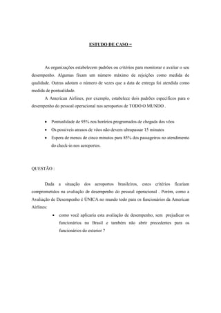 ESTUDO DE CASO =




       As organizações estabelecem padrões ou critérios para monitorar e avaliar o seu
desempenho. Algumas fixam um número máximo de rejeições como medida de
qualidade. Outras adotam o número de vezes que a data de entrega foi atendida como
medida de pontualidade.
       A American Airlines, por exemplo, estabelece dois padrões específicos para o
desempenho do pessoal operacional nos aeroportos de TODO O MUNDO .


           Pontualidade de 95% nos horários programados de chegada dos vôos
           Os possíveis atrasos de vôos não devem ultrapassar 15 minutos
           Espera de menos de cinco minutos para 85% dos passageiros no atendimento
            do check-in nos aeroportos.




QUESTÃO :


       Dada     a   situação   dos aeroportos   brasileiros, estes critérios   ficariam
comprometidos na avaliação de desempenho do pessoal operacional . Porém, como a
Avaliação de Desempenho é ÚNICA no mundo todo para os funcionários da American
Airlines:
               como você aplicaria esta avaliação de desempenho, sem prejudicar os
                funcionários no Brasil e também não abrir precedentes para os
                funcionários do exterior ?
 