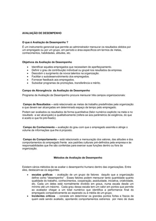 AVALIAÇÃO DE DESEMPENHO


O que é Avaliação de Desempenho ?
É um instrumento gerencial que permite ao administrador mensurar os resultados obtidos por
um empregado ou por um grupo, em período e área específicos em termos de metas,
conhecimentos, habilidades, atitudes, etc.


Objetivos da Avaliação de Desempenho
       Identificar aqueles empregados que necessitam de aperfeiçoamento.
       Definir o grau de contribuição individual ou grupal nos resultados da empresa.
       Descobrir o surgimento de novos talentos na organização.
       Facilitar o autodesenvolvimento dos empregados.
       Fornecer feedback aos empregados.
       Subsidiar programas de promoções, transferência e mérito.

Campo de Abrangência da Avaliação de Desempenho
Programa de Avaliação de Desempenho procura mensurar três campos organizacionais:


 Campo de Resultados – está relacionado as metas de trabalho predefinidas pela organização
e que devem ser alcançadas em determinado espaço de tempo pelo empregado.
Podem ser avaliados os resultados de forma quantitativa (fator numérico explicito na meta e no
resultado a ser alcançado) e qualitativamente (refere-se aos parâmetros de exigência, do que
é aceito e que foi pré-fixado).


 Campo do Conhecimento – avaliação do grau com que o empregado assimila e atinge o
volume de informações que lhe é proposto.


 Campo do Comportamento – está relacionado a mensuração dos valores, das atitudes e dos
comportamentos do empregado frente aos padrões culturais pré-definidos pela empresa e às
responsabilidades que lhe são conferidas para exercer suas funções dentro ou fora da
organização.


                          Métodos de Avaliação de Desempenho


Existem vários métodos de se avaliar o desempenho humano dentro das organizações. Entre
eles, destacam-se os seguintes:
       escalas gráficas - avaliação de um grupo de fatores daquilo que a organização
        define como “desempenho” . Esses fatores podem mensurar tanto quantidade quanto
        qualidade do trabalho, conhecimentos, cooperação, assiduidade, iniciativa, criatividade,
        etc. Cada um deles está normalmente dividido em graus, numa escala desde um
        mínimo até um máximo. Cada grau dessa escala tem um valor em pontos que permite
        ao avaliador chegar a um total numérico que identifica a performance final do
        empregado comparativamente ao esperado ou à média de um grupo.
       Incidentes críticos - consiste em determinar os grandes pontos fortes e fracos de
        quem está sendo avaliado, apontando comportamentos extremos por meio de duas
 