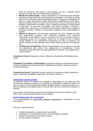séries de afirmativas: uma positiva e outra negativa, em que o avaliador deverá
        assinalar de acordo com os comportamentos demonstrados.
       Método de escolha forçada – avalia o desempenho ou a atuação por meio de frases
        descritivas de determinado tipo de desempenho do empregado, em relação às tarefas
        que lhe forem atribuídas. Essas frases estão presentes no instrumento de avaliação em
        blocos e a estes são atribuídos valores diferenciados, possibilitando a discriminação.
        Cabe ao avaliador indicar me cada um dos blocos qual a frase ou frases que mais se
        identifica o desempenho do avaliado. Como o avaliador desconhece os valores dados
        a cada frase e a cada bloco de questões, não poderá ,manipular ou conduzir o
        resultado final. Dessa forma, o modelo de escolha forçada obriga (força) o avaliador a
        considerar somente o trabalho e os respectivos resultados e não a personalidade do
        avaliado.
        Método de 360 graus – tem encontrado atualmente uma maior aceitação por parte
         das organizações brasileiras. Está identificado fortemente com ambientes
         democráticos e participativos e que se preocupam tanto com os cenários internos à
         organização quanto com os externos. Trata-se de um modelo em que o avaliado
         recebe feedback de seu desempenho praticamente por todos os elementos que
         tenham contato com ele: superiores, pares, clientes internos e externos, fornecedores,
         etc.
        Avaliação por Competências - Método bastante objetivo, pois se baseia na aquisição
         de competências pelo avaliado. São estabelecidas as competências a serem
         adquiridas ou desenvolvidas e as responsabilidades do avaliado e do avaliador para o
         próximo período.

Competência Pessoal: Aquisição de novos e diferentes conhecimentos E habilidades para a
função.


Competência Tecnológica ou Metodológica: Aquisição de técnicas e conhecimentos para a
multifuncionalidade como empreendedorismo, Resolução de problemas, liderança, iniciativa,
etc (desenvolvimento).


Competências Sociais: Capacidade de relacionamento com pessoas ou grupos, trabalho em
equipe, cooperação, flexibilidade, negociação, comunicação verbal, etc.


Compromisso de ação conjunta
 É importante pensar num programa de avaliação de desempenho em que seja uma ação
conjunta entre avaliador e avaliado, com transparência, objetividade e argumentos sólidos, em
que o processo vise fundamentalmente analisar resultados obtidos no período passado, com o
intuito de repensar novos objetivos para um período futuro, de forma a beneficiar o avaliado e a
empresa.

Outro aspecto do compromisso conjunto é o de estabelecer formalmente um plano de ação
sobre o que as partes acordarem para o período seguinte.

RESPONSABILIDADE PELA AVALIAÇÃO
É de responsabilidade de cada chefia, observar e acompanhar o desempenho de seus
subordinados.



Para isso o responsável deve:

       Visualizar amplamente a organização em que trabalha
       Compreender o comportamento humano, suas motivações e limitações
       Identificar necessidades de correções e ajustes
       Informar atitudes e resultados
 