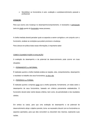    Sensibilizar os funcionários à auto- avaliação e autodesenvolvimento pessoal e
               profissional



ATENÇÃO

Para que ocorra uma mudança no desempenho/comportamento, é necessária a participação

tanto do chefe quanto do funcionário nesse processo.




A chefia imediata deverá perceber quais os aspectos a serem corrigidos e, em conjunto com o

funcionário, analisar as condições que podem promover a mudança.

Para colocar em prática todas essas informações, é importante saber:




COMO E QUANDO FAZER A AVALIAÇÃO

A avaliação de desempenho e de potencial de desenvolvimento pode ocorrer em duas

situações:

1 – PERMANENTE ou INFORMAL

É realizada quando a chefia imediata analisa as reações, atos, comportamentos, desempenho

e resultado no trabalho dos seus funcionários, no dia a dia.

2 – PERIÓDICA ou FORMAL

É realizada quando a empresa exige que a chefia apresente, formalmente, um relato sobre o

desempenho de seus funcionários, baseado em critérios previamente estabelecidos. O

funcionário deverá estar ciente desses critérios, bem como, da periodicidade e dos resultados

obtidos.




Em ambos os casos, para que uma avaliação de desempenho e de potencial de

desenvolvimento atinja o objetivo previsto, torna- se necessário discutir com os funcionários os

aspectos apontados, para que eles concordem ou discordem dos mesmos, explicando suas

razões.
 