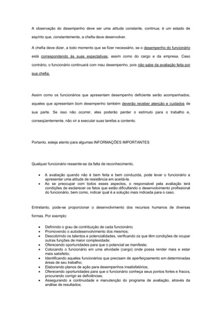A observação do desempenho deve ser uma atitude constante, contínua; é um estado de

espírito que, constantemente, a chefia deve desenvolver.

A chefia deve dizer, a todo momento que se fizer necessário, se o desempenho do funcionário

está correspondendo às suas expectativas, assim como do cargo e da empresa. Caso

contrário, o funcionário continuará com mau desempenho, pois não sabe da avaliação feita por

sua chefia.




Assim como os funcionários que apresentam desempenho deficiente serão acompanhados,

aqueles que apresentam bom desempenho também deverão receber atenção e cuidados de

sua parte. Se isso não ocorrer, eles poderão perder o estímulo para o trabalho e,

conseqüentemente, não vir a executar suas tarefas a contento.




Portanto, esteja atento para algumas INFORMAÇÕES IMPORTANTES




Qualquer funcionário ressente-se da falta de reconhecimento.

       A avaliação quando não é bem feita e bem conduzida, pode levar o funcionário a
        apresentar uma atitude de resistência em aceitá-la.
       Ao se preocupar com todos esses aspectos, o responsável pela avaliação terá
        condições de esclarecer os fatos que estão dificultando o desenvolvimento profissional
        do funcionário, bem como, indicar qual é a solução mais indicada para o caso.



Entretanto, pode-se proporcionar o desenvolvimento dos recursos humanos de diversas

formas. Por exemplo:

       Definindo o grau de contribuição de cada funcionário;
       Promovendo o autodesenvolvimento dos mesmos;
       Descobrindo os talentos e potencialidades, verificando os que têm condições de ocupar
        outras funções de maior complexidade;
       Oferecendo oportunidades para que o potencial se manifeste;
       Colocando o funcionário em uma atividade (cargo) onde possa render mais e estar
        mais satisfeito;
       Identificando aqueles funcionários que precisam de aperfeiçoamento em determinadas
        áreas de seu trabalho;
       Elaborando planos de ação para desempenhos insatisfatórios;
       Oferecendo oportunidades para que o funcionário conheça seus pontos fortes e fracos,
        procurando corrigir as deficiências;
       Assegurando a continuidade e manutenção do programa de avaliação, através da
        análise de resultados;
 