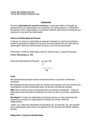 TOTAL DE HORAS FALTAS
TOTAL DE HORAS PRODUTIVAS



                                     TURNOVER
O termo rotatividade de recursos humanos é usado para definir a flutuação de
pessoal entre uma organização e seu ambiente, em outras palavras, o intercâmbio
de pessoas entre a organização e o ambiente é definido pelo volume de pessoas que
ingressam e que saem da organização.


Índice de Rotatividade de Pessoal
O cálculo do índice de rotatividade de pessoal é baseado no volume de entradas e
saídas de pessoal em relação aos recursos humanos disponíveis em certa área da
organização, dentro de certo período de tempo, e em termos percentuais.


Para medir o índice de rotatividade utiliza-se, dentre outras, a seguinte equação:
Fonte: Chiavenato, p. 153


Índice de Rotatividade de Pessoal=    A + D x 100
                                       2
                                       __________
                                           EM


Onde
A= admissões de pessoal na área considerada dentro do período considerada
(entradas)
D= desligamentos de pessoal (tanto por iniciativa da empresa como por iniciativa dos
empregados) na área considerada dentro do período considerado (saídas).
EM= efetivo médio da área considerada dentro do período considerado. Pode ser
obtido pela soma dos efetivos existentes no início e no final do período, dividida por
dois.
Resultado= O índice de rotatividade de pessoal exprime um valor percentual das
pessoas que circulam na organização em relação ao número médio de
colaboradores.
 Assim, se o índice de rotatividade de pessoal for de, por exemplo, 3%, isto significa
que a organização pode contar com apenas 97% de sua força de trabalho naquele
período.


Diagnóstico: Causas da Rotatividade
 