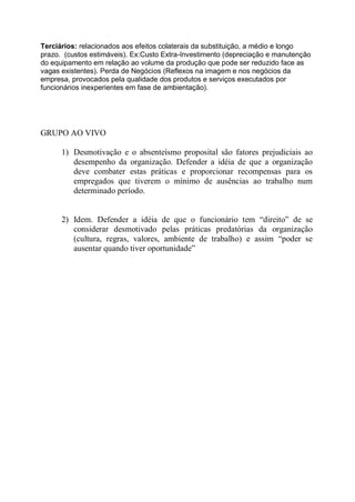 Terciários: relacionados aos efeitos colaterais da substituição, a médio e longo
prazo. (custos estimáveis). Ex:Custo Extra-Investimento (depreciação e manutenção
do equipamento em relação ao volume da produção que pode ser reduzido face as
vagas existentes). Perda de Negócios (Reflexos na imagem e nos negócios da
empresa, provocados pela qualidade dos produtos e serviços executados por
funcionários inexperientes em fase de ambientação).




GRUPO AO VIVO

      1) Desmotivação e o absenteísmo proposital são fatores prejudiciais ao
         desempenho da organização. Defender a idéia de que a organização
         deve combater estas práticas e proporcionar recompensas para os
         empregados que tiverem o mínimo de ausências ao trabalho num
         determinado período.


      2) Idem. Defender a idéia de que o funcionário tem “direito” de se
         considerar desmotivado pelas práticas predatórias da organização
         (cultura, regras, valores, ambiente de trabalho) e assim “poder se
         ausentar quando tiver oportunidade”
 