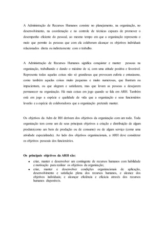 A Administração de Recursos Humanos consiste no planejamento, na organização, no
desenvolvimento, na coordenação e no controle de técnicas capazes de promover o
desempenho eficiente do pessoal, ao mesmo tempo em que a organização representa o
meio que permite às pessoas que com ela colaboram alcançar os objetivos individuais
relacionados direta ou indiretamente com o trabalho.



A Administração de Recursos Humanos significa conquistar e manter         pessoas na
organização, trabalhando e dando o máximo de si, com uma atitude positiva e favorável.
Representa todas aquelas coisas não só grandiosas que provocam euforia e entusiasmo,
como também aquelas coisas muito pequenas e muito numerosas, que frustram ou
impacientam, ou que alegram e satisfazem, mas que levam as pessoas a desejarem
permanecer na organização. Há mais coisas em jogo quando se fala em ARH. Também
está em jogo a espécie e qualidade de vida que a organização e seus funcionários
levarão e a espécie de colaboradores que a organização pretende manter.



Os objetivos da Adm de RH derivam dos objetivos da organização com um todo. Toda
organização tem como um de seus principais objetivos a criação e distribuição de algum
produto(como um bem de produção ou de consumo) ou de algum serviço (como uma
atividade especializada). Ao lado dos objetivos organizacionais, a ARH deve considerar
os objetivos pessoais dos funcionários.



Os principais objetivos da ARH são:
       criar, manter e desenvolver um contingente de recursos humanos com habilidade
       e motivação para realizar os objetivos da organização;
       criar, manter e desenvolver condições organizacionais de aplicação,
       desenvolvimento e satisfação plena dos recursos humanos, e alcance dos
       objetivos individuais; e alcançar eficiência e eficácia através dos recursos
       humanos disponíveis.
 