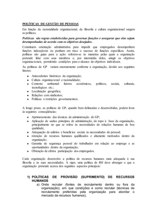 POLÍTICAS DE GESTÃO DE PESSOAS
Em função da racionalidade organizacional, da filosofia e cultura organizacional surgem
as políticas.
Políticas são regras estabelecidas para governar funções e assegurar que elas sejam
desempenhadas de acordo com os objetivos desejados.
Constituem orientação administrativa para impedir que empregados desempenhem
funções indesejáveis ou ponham em risco o sucesso de funções específicas. Assim,
políticas são guias para a ação: referem-se às maneiras pelas quais a organização
pretende lidar com seus membros e, por intermédio deles, atingir os objetivos
organizacionais, permitindo condições para o alcance de objetivos individuais.
As políticas de GP   variam enormemente conforme a organização, devido aos seguintes
fatores:
       Antecedentes históricos da organização;
       Cultura organizacional e racionalidade;
       Contexto ambiental: fatores econômicos,          políticos,   sociais,   culturais,
       tecnológicos etc.;
       Localização geográfica;
       Relações com sindicatos;
       Políticas e restrições governamentais.

A longo prazo, as políticas de GP, quando bem delineadas e desenvolvidas, podem levar
às seguintes conseqüências:
       Aprimoramento das técnicas de administração de GP;
       Aplicação de sadios princípios de administração, do topo à base da organização,
       principalmente no que se refere às necessidades de relações humanas de boa
       qualidade;
       Adequação de salários e benefícios sociais às necessidades do pessoal;
       retenção de recursos humanos qualificados e altamente motivados dentro da
       organização;
       Garantia de segurança pessoal do trabalhador em relação ao emprego e as
       oportunidades dentro da organização;
       Obtenção de efetiva participação dos empregados.

Cada organização desenvolve a política de recursos humanos mais adequada à sua
filosofia e às suas necessidades. A rigor, uma política de RH deve abranger o que a
organização pretende acerca dos seguintes aspectos principais:


   1) POLÍTICAS DE PROVISÃO (SUPRIMENTO) DE RECURSOS
      HUMANOS
        a) Onde recrutar (fontes de recrutamento dentro ou fora da
           organização), em que condições e como recrutar (técnicas de
           recrutamento preferidas pela organização para abordar o
           mercado de recursos humanos),
 