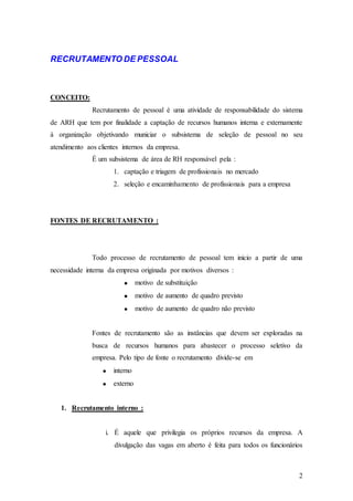 RECRUTAMENTO DE PESSOAL



CONCEITO:
              Recrutamento de pessoal é uma atividade de responsabilidade do sistema
de ARH que tem por finalidade a captação de recursos humanos interna e externamente
à organização objetivando municiar o subsistema de seleção de pessoal no seu
atendimento aos clientes internos da empresa.
              É um subsistema de área de RH responsável pela :
                     1. captação e triagem de profissionais no mercado
                     2. seleção e encaminhamento de profissionais para a empresa




FONTES DE RECRUTAMENTO :




              Todo processo de recrutamento de pessoal tem inicio a partir de uma
necessidade interna da empresa originada por motivos diversos :
                               motivo de substituição
                               motivo de aumento de quadro previsto
                               motivo de aumento de quadro não previsto


              Fontes de recrutamento são as instâncias que devem ser exploradas na
              busca de recursos humanos para abastecer o processo seletivo da
              empresa. Pelo tipo de fonte o recrutamento divide-se em
                     interno
                     externo


   1. Recrutamento interno :


                   i. É aquele que privilegia os próprios recursos da empresa. A
                      divulgação das vagas em aberto é feita para todos os funcionários



                                                                                     2
 