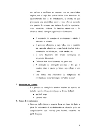 que queiram se candidatar ao processo, com as características
                exigidas para o cargo. Esta prática funciona como instrumento de
                desenvolvimento não só dos trabalhadores, na medida em que
                proporciona uma possibilidade maior e mais veloz de ascensão
                nos quadros da empresa, mas também da própria organização,
                como instrumento fortíssimo de incentivo motivacional e de
                eficiência e baixo custo para o processo de recrutamento.


                       A velocidade do processo de recrutamento e seleção é
                       otimizada ao extremo;
                       O processo admissional e mais veloz, pois o candidato
                       não necessita submeter-se a uma bateria total de testes,
                       levantamento de informações, exame médico, etc.
                       O      novo    funcionário   não   precisa   submeter-se   ao
                       treinamento introdutório
                       Os custos finais do recrutamento são quase zero
                       A motivação do empregado escolhido e dos que o
                       rodeiam atinge e supera os limites, sem esforço e sem
                       custos
                       Esta     prática   abre perspectivas de multiplicação      de
                       oportunidades na movimentação em “efeito escada”.


2. Recrutamento externo:
             i. É o processo de captação de recursos humanos no mercado de
                trabalho e envolve tópicos importantes na decisão de R&S:
                       Variável tempo
                       Variável custo
3. Fontes de recrutamento:
             i. banco de dados interno: e empresa forma um banco de dados a
                partir do recebimento de curriculum-vitae no dia-a-dia; pode ser
                computadorizado com software para localizar candidatos no
                perfil desejado;




                                                                                  3
 