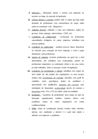 ii. indicações : informação interna e externa com indicação de
     terceiros ao longo do mercado de tgrabaçho
 iii. cartazes internos e externos: painéis onde se supõe que haja muita
     demanda de profissionais com características do cargo; muito
     usado na construção civil, “plaqueiros”;
 iv. entidades diversas: entidades a custo zero (sindicatos, órgãos do
     governo, bolsa emprego, universidades, CIEE, etc)
 v. consultorias de outplacement : recolocação de profissionais
     especializados desligados de outras empresas; trabalham com
     pessoas jurídicas;
 vi. consultoria de replacement : atendem pessoas físicas disponíveis
     no mercado para conseguir um novo emprego; o custo é pago
     diretamente pelo profissional;
vii. agencia de emprego: recrutam profissionais em geral até o nível
     intermediário; não trabalham com exclusividade; podem ser
     profissionais temporários ou contratação efetiva e nos seus custos
     já estão embutidos todos os encargos sociais da legislação;
viii. consultoria em recrutamento e seleção: trabalham com cargos do
     nível médio até alto padrão das organizações; os seus serviços
     incluem uma metodologia de trabalho específica com perfil do
     candidato,    testes   psicológicos,      laudos   de      candidatos     e
     apresentação dos qualificados; garantia dos serviços para
     substituição do funcionário; exclusividade através de contrato e
     honorários entre 15% e 35% do salário anual do candidato.
 ix. headhunter : “caçadores de profissionais” para cargos no topo da
     hierarquia   organizacional;     realizam     contatos     diretos      com
     candidatos    dentro    de       outras     organizações     em      extrita
     confidencialidade.
 x. Mídia: canais de comunicação (jornais, revistas, radio, televisão,
     internet, etc). atualmente a internet é o canal mais rápido e
     utilizado por empresas e candidatos.




                                                                               4
 