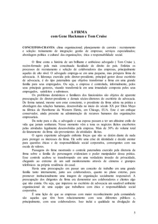 A FIRMA
                      com Gene Hackman e Tom Cruise

CONCEITOS-CHAVES: clima organizacional; planejamento de carreira : recrutamento
e seleção: treinamento de integração: gestão de empresas; serviços especializados;
abordagem política e cultural das organizações; ética e responsabilidade social.

        O filme conta a história de um brilhante e ambicioso advogado ( Tom Cruise ),
recém-formado pela mais conceituada faculdade de direito do país. Enfatiza os
processos de recrutamento e seleção de colaboradores das empresas, principalmente
aqueles de alto nível. O advogado emprega-se em uma pequena, mas próspera firma de
advocacia. A liderança exercida pelo diretor-presidente, principal gestor desse escritório
de advocacia, é do tipo paternalista que objetiva transformar a firma em uma grande
família para seus empregados. Ou seja, a empresa é controlada, informalmente, pelos
seus principais gestores, visando transformá-la em uma irmandade composta pelos seus
empregados, satisfeitos e submissos.
        Os problemas domésticos e familiares dos funcionários são objetos de aparente
preocupação do diretor-presidente e demais sócios-diretores do escritório de advocacia.
De forma natural, mesmo sem estar consciente, o presidente da firma adota na prática a
abordagem das relações humanas, desenvolvida no inicio do século XX por Elton Mayo
na fábrica de Hawthorne da Western Eletric, em Chicago, EUA. Este é um enfoque
conservador, ainda presente na administração de recursos humanos das organizações
empresariais.
        Da noite para o dia, o advogado e sua esposa passam a ter um altíssimo estilo de
vida que jamais sonharam. Nesse momento vêm a tona os negócios ilícitos encobertos
pelas atividades legalmente desenvolvidas pela empresa. Mais de 30% do volume total
do faturamento da firma são provenientes de atividades ilícitas.
        O agora experiente advogado enfrenta forças que não se detém diante de nada
para proteger os interesses da firma. Ele sofre uma crise de identidade e decide atentar
para questões éticas e de responsabilidade social corporativa, convergentes com sua
escala de valores.
        Passagens do firme mostrando o controle paternalista exercido pela diretoria da
firma sobre a família do personagem evidenciam o poder manipulador dessa prática.
Esse controle acabou se transformando em uma verdadeira invasão de privacidade,
chegando ao extremo de um sutil monitoramento através de câmeras e grampos
telefônicos na própria residência do casal.
        Havia uma preocupação em passar um conceito de trabalho em uma grande
família tanto internamente, junto aos colaboradores, quanto no plano externo, para
promover institucionalmente uma imagem de organização socialmente responsável. A
preocupação dos dirigentes da firma era demonstrar aos colaboradores e clientes algo
que não existia. Ou seja, que imperava no escritório de advocacia um saudável ambiente
organizacional de uma equipe que trabalhava com ética e responsabilidade social
corporativa.
        É uma lição de que as empresas com maior reconhecimento pela comunidade
são aquelas que têm bom relacionamento com seus diferentes públicos e,
principalmente, com seus colaboradores. Isso inclui a qualidade na divulgação de


                                                                                        5
 