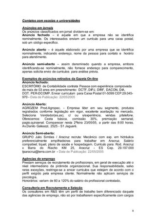 Contatos com escolas e universidades

Anúncios em jornais
Os anúncios classificados em jornal dividem-se em:
Anúncio fechado – é aquele em que a empresa não se identifica
nominalmente. Os interessados enviam um currículo para uma caixa postal,
sob um código específico.

Anúncio aberto – é aquele elaborado por uma empresa que se identifica
nominalmente, indicando endereço, nome da pessoa para contato e horário
para atendimento.

Anúncio semi-aberto – assim denominado quando a empresa, embora
identificando-se nominalmente, não fornece endereço para comparecimento,
apenas solicita envio de currículos para análise prévia.

Exemplos de anúncios retirados da Gazeta On-line
Anúncio fechado:
ESCRITÓRIO de Contabilidade contrata Pessoa com experiência comprovada
de mais de 03 anos em preenchimento: DCTF, DIPJ, DIRF, DACON, DIA,
DOT. PER-DCOMP. Enviar curriculum para Caixa Postal 01-5099 CEP:29.045-
970 - Data de Publicação: 22/05/2005

Anúncio Aberto:
AGROZEM Prod.Agropec. - Empresa líder em seu segmento, produtos
registrados conforme legislação em vigor, excelente aceitação no mercado.
Seleciona Vendedor(es,as), c/ ou s/experiência, vendas p/telefone.
Oferecemos: Cesta       básica, comissão      30%, premiação semanal,
pagto.quinzenal. Comparecer nesta 2ºfeira 23/05/05, a partir das 8:00 horas.
Av.Danilo Galeazzi, 2525 - S1 Jaguaré.

Anúncio Semi-aberto:
GRUPO Julio Simões / Aracruz recruta: Mecânico com exp. em hidráulica
preferencialmente empilhadeiras para trabalhar em Aracruz. Salário
compatível, tiquet, plano de saúde e hospedagem. Currículo para: Rod. Aracruz
x Barra do Riacho KM 25, Aracruz - ES Cep. 29.197.000
tjsaracruz@terra.com.br - Data de Publicação: 22/05/2005

Agências de emprego
Prestam serviços de recrutamento de profissionais, em geral de execução até o
nível intermediário da pirâmide organizacional. Sua responsabilidade, salvo
raras exceções, restringe-se a enviar currículos que estejam de acordo com o
perfil exigido pela empresa cliente. Normalmente não aplicam serviços de
psicologia.
Honorários: variam de 80 a 120% do salário do profissional contratado,

Consultoria em Recrutamento e Seleção
Os consultores em R&S têm um perfil de trabalho bem diferenciado daquele
das agências de emprego, não só por trabalharem especificamente com cargos



                                                                            8
 