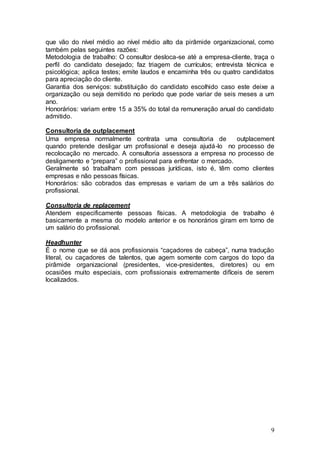 que vão do nível médio ao nível médio alto da pirâmide organizacional, como
também pelas seguintes razões:
Metodologia de trabalho: O consultor desloca-se até a empresa-cliente, traça o
perfil do candidato desejado; faz triagem de currículos; entrevista técnica e
psicológica; aplica testes; emite laudos e encaminha três ou quatro candidatos
para apreciação do cliente.
Garantia dos serviços: substituição do candidato escolhido caso este deixe a
organização ou seja demitido no período que pode variar de seis meses a um
ano.
Honorários: variam entre 15 a 35% do total da remuneração anual do candidato
admitido.

Consultoria de outplacement
Uma empresa normalmente contrata uma consultoria de               outplacement
quando pretende desligar um profissional e deseja ajudá-lo no processo de
recolocação no mercado. A consultoria assessora a empresa no processo de
desligamento e “prepara” o profissional para enfrentar o mercado.
Geralmente só trabalham com pessoas jurídicas, isto é, têm como clientes
empresas e não pessoas físicas.
Honorários: são cobrados das empresas e variam de um a três salários do
profissional.

Consultoria de replacement
Atendem especificamente pessoas físicas. A metodologia de trabalho é
basicamente a mesma do modelo anterior e os honorários giram em torno de
um salário do profissional.

Headhunter
É o nome que se dá aos profissionais “caçadores de cabeça”, numa tradução
literal, ou caçadores de talentos, que agem somente com cargos do topo da
pirâmide organizacional (presidentes, vice-presidentes, diretores) ou em
ocasiões muito especiais, com profissionais extremamente difíceis de serem
localizados.




                                                                            9
 