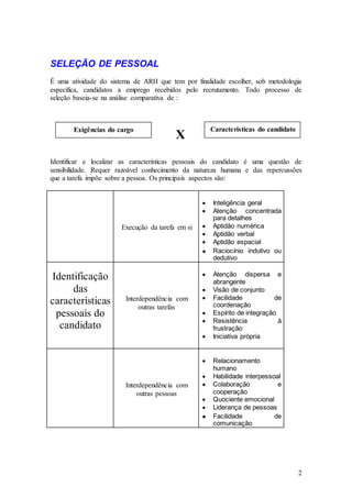 SELEÇÃO DE PESSOAL
É uma atividade do sistema de ARH que tem por finalidade escolher, sob metodologia
específica, candidatos a emprego recebidos pelo recrutamento. Todo processo de
seleção baseia-se na análise comparativa de :



       Exigências do cargo                          Características do candidato
                                         X
Identificar e localizar as características pessoais do candidato é uma questão de
sensibilidade. Requer razoável conhecimento da natureza humana e das repercussões
que a tarefa impõe sobre a pessoa. Os principais aspectos são:


                                                     Inteligência geral
                                                     Atenção concentrada
                                                     para detalhes
                       Execução da tarefa em si      Aptidão numérica
                                                     Aptidão verbal
                                                     Aptidão espacial
                                                     Raciocínio indutivo ou
                                                     dedutivo

Identificação                                        Atenção dispersa e
                                                     abrangente
     das                                             Visão de conjunto
                        Interdependência com         Facilidade           de
características              outras tarefas          coordenação
 pessoais do                                         Espírito de integração
                                                     Resistência            à
  candidato                                          frustração
                                                     Iniciativa própria


                                                     Relacionamento
                                                     humano
                                                     Habilidade interpessoal
                        Interdependência com         Colaboração           e
                            outras pessoas           cooperação
                                                     Quociente emocional
                                                     Liderança de pessoas
                                                     Facilidade           de
                                                     comunicação




                                                                                   2
 