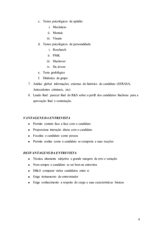 c. Testes psicológicos de aptidão
                 i. Mecânicas
                 ii. Mentais
                iii. Visuais
         d. Testes psicológicos de personalidade
                 i. Roscharch
                 ii. PMK
                iii. Machover
                iv. Da árvore
         e. Teste grafológico
         f.   Dinâmica de grupo
  7. Análise global: informações externas do histórico do candidato (SERASA,
     Antecedentes criminais, etc)
  8. Laudo final: parecer final do R&S sobre o perfil dos candidatos finalistas para a
     aprovação final e contratação.




VANTAGENS DA ENTREVISTA
     Permite contato face a face com o candidato
     Proporciona interação direta com o candidato
     Focaliza o candidato como pessoa
     Permite avaliar como o candidato se comporta e suas reações


DESVANTAGENS DA ENTREVISTA
     Técnica altamente subjetiva e grande margem de erro e variação
     Nem sempre o candidato se sai bem na entrevista
     Difícil comparar vários candidatos entre si
     Exige treinamento do entrevistador
     Exige conhecimento a respeito do cargo e suas características básicas




                                                                                     4
 