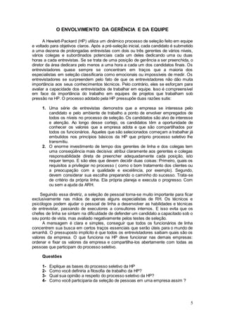 O ENVOLVIMENTO DA GERÊNCIA E DA EQUIPE

      A Hewlett-Packard (HP) utiliza um dinâmico processo de seleção feito em equipe
e voltado para objetivos claros. Após a pré-seleção inicial, cada candidato é submetido
a uma dezena de prolongadas entrevistas com dois ou três gerentes de vários níveis,
vários colegas e subordinados potenciais cada um deles dedicando uma ou duas
horas a cada entrevistas. Se se trata de uma posição de gerência a ser preenchida, o
diretor da área dedicara pelo menos a uma hora a cada um dos candidatos finais. Os
entrevistadores quase sempre se concentram em traços que a maioria dos
especialistas em seleção classificaria como emocionais ou impossíveis de medir. Os
entrevistadores se surpreendem pelo fato de que os entrevistadores não dão muita
importância aos seus conhecimentos técnicos. Pelo contrário, eles se esforçam para
avaliar a capacidade dos entrevistados de trabalhar em equipe. Isso é compreensível
em face da importância do trabalho em equipes de projetos que trabalham sob
pressão na HP. O processo adotado pela HP pressupõe duas razões sutis:

     1. Uma série de entrevistas demonstra que a empresa se interessa pelo
        candidato e pelo ambiente de trabalho a ponto de envolver empregados de
        todos os níveis no processo de seleção. Os candidatos são alvo de interesse
        e atenção. Ao longo desse cortejo, os candidatos têm a oportunidade de
        conhecer os valores que a empresa adota e que são compartilhados por
        todos os funcionários. Aqueles que são selecionados começam a trabalhar já
        embutidos nos princípios básicos da HP que próprio processo seletivo lhe
        transmitiu.
     2. O enorme investimento de tempo dos gerentes de linha e dos colegas tem
        uma conseqüência mais decisiva: atribui claramente aos gerentes e colegas
        responsabilidade direta de preencher adequadamente cada posição, isto
        requer tempo. E são eles que devem decidir duas coisas: Primeiro, quais os
        requisitos a privilegiar no processo ( como o bom tratamento dos clientes ou
        a preocupação com a qualidade e excelência, por exemplo). Segundo,
        devem considerar sua escolha preparando o caminho do sucesso. Trata-se
        de critério da própria linha. Ela própria planeja e executa o progresso. Com
        ou sem a ajuda da ARH.

    Seguindo essa diretriz, a seleção de pessoal torna-se muito importante para ficar
exclusivamente nas mãos de apenas alguns especialistas de RH. Os técnicos e
psicólogos podem ajudar o pessoal de linha a desenvolver as habilidades e técnicas
de entrevistar, passando de executores a consultores internos. E isso evita que os
chefes de linha se sintam na dificuldade de defender um candidato a capacitado sob o
seu ponto de vista, mas avaliado negativamente pelos testes de seleção.
      A mensagem é clara e simples, conseguir que todos os funcionários de linha
concentrem sua busca em certos traços essenciais que serão úteis para o mundo de
amanhã. O pressuposto implícito é que todos os entrevistadores saibam quais são os
valores da empresa. O que funciona na HP deve funcionar nas demais empresas:
ordenar e fixar os valores da empresa e compartilha-los abertamente com todas as
pessoas que participam do processo seletivo.

     Questões

     1-   Explique as bases do processo seletivo da HP
     2-   Como você definiria a filosofia de trabalho da HP?
     3-   Qual sua opinião a respeito do processo seletivo da HP?
     4-   Como você participaria da seleção de pessoas em uma empresa assim ?




                                                                                     5
 