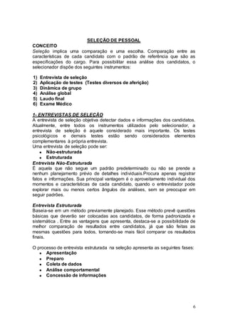 SELEÇÃO DE PESSOAL
CONCEITO
Seleção implica uma comparação e uma escolha. Comparação entre as
características de cada candidato com o padrão de referência que são as
especificações do cargo. Para possibilitar essa análise dos candidatos, o
selecionador dispõe dos seguintes instrumentos:

1)   Entrevista de seleção
2)   Aplicação de testes (Testes diversos de aferição)
3)   Dinâmica de grupo
4)   Análise global
5)   Laudo final
6)   Exame Médico

1- ENTREVISTAS DE SELEÇÃO
A entrevista de seleção objetiva detectar dados e informações dos candidatos.
Atualmente, entre todos os instrumentos utilizados pelo selecionador, a
entrevista de seleção é aquele considerado mais importante. Os testes
psicológicos e demais testes estão sendo considerados elementos
complementares à própria entrevista.
Uma entrevista de seleção pode ser:
       Não-estruturada
       Estruturada
Entrevista Não-Estruturada
É aquela que não segue um padrão predeterminado ou não se prende a
nenhum planejamento prévio de detalhes individuais.Procura apenas registrar
fatos e informações. Sua principal vantagem é o aproveitamento individual dos
momentos e características de cada candidato, quando o entrevistador pode
explorar mais ou menos certos ângulos de análises, sem se preocupar em
seguir padrões.

Entrevista Estruturada
Baseia-se em um método previamente planejado. Esse método prevê questões
básicas que deverão ser colocadas aos candidatos, de forma padronizada e
sistemática . Entre as vantagens que apresenta, destaca-se a possibilidade de
melhor comparação de resultados entre candidatos, já que são feitas as
mesmas questões para todos, tornando-se mais fácil comparar os resultados
finais.

O processo de entrevista estruturada na seleção apresenta as seguintes fases:
      Apresentação
      Preparo
      Coleta de dados
      Análise comportamental
      Concessão de informações




                                                                            6
 